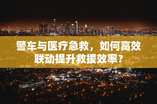 警车与医疗急救，如何高效联动提升救援效率？