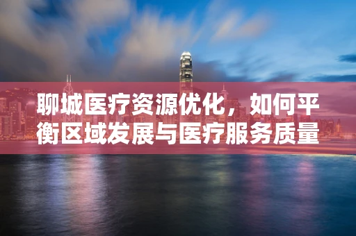 聊城医疗资源优化，如何平衡区域发展与医疗服务质量？