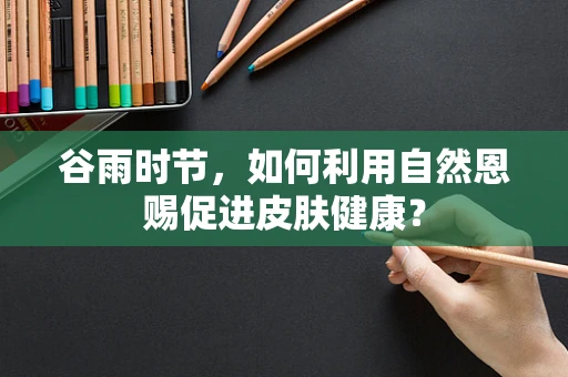 谷雨时节，如何利用自然恩赐促进皮肤健康？