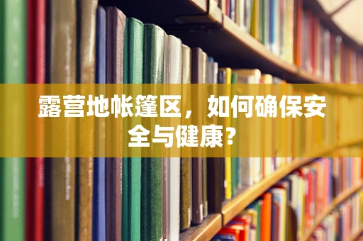 露营地帐篷区，如何确保安全与健康？