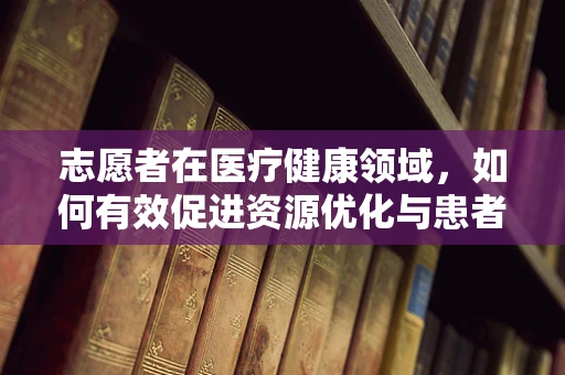 志愿者在医疗健康领域，如何有效促进资源优化与患者关怀？