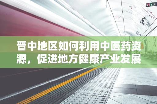 晋中地区如何利用中医药资源，促进地方健康产业发展？