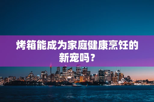 烤箱能成为家庭健康烹饪的新宠吗？