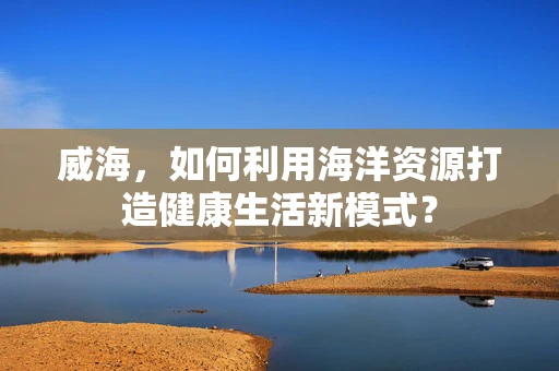 威海，如何利用海洋资源打造健康生活新模式？