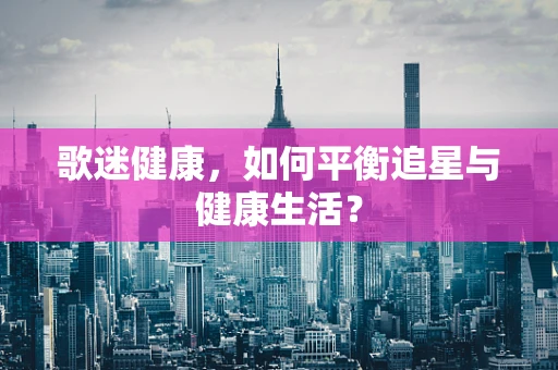 歌迷健康，如何平衡追星与健康生活？