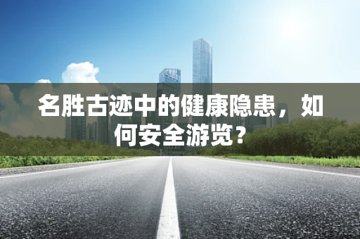 名胜古迹中的健康隐患，如何安全游览？
