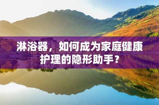 淋浴器，如何成为家庭健康护理的隐形助手？