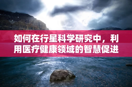 如何在行星科学研究中，利用医疗健康领域的智慧促进太空探索？