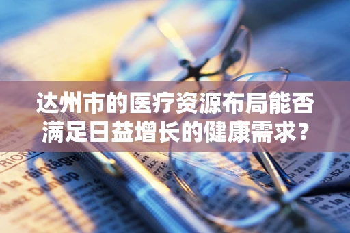 达州市的医疗资源布局能否满足日益增长的健康需求？