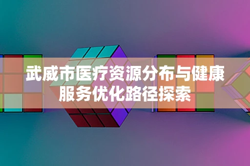 武威市医疗资源分布与健康服务优化路径探索