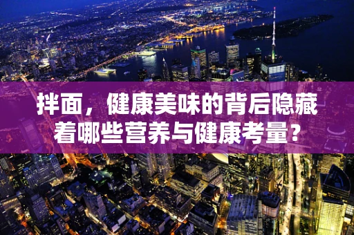 拌面，健康美味的背后隐藏着哪些营养与健康考量？