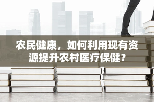 农民健康，如何利用现有资源提升农村医疗保健？