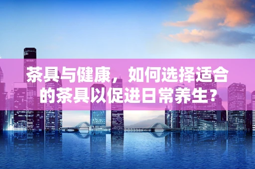 茶具与健康，如何选择适合的茶具以促进日常养生？