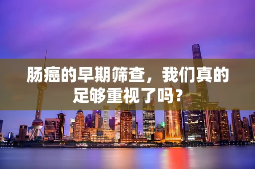 肠癌的早期筛查，我们真的足够重视了吗？