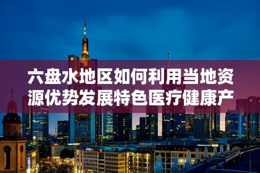 六盘水地区如何利用当地资源优势发展特色医疗健康产业？