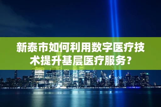 新泰市如何利用数字医疗技术提升基层医疗服务？