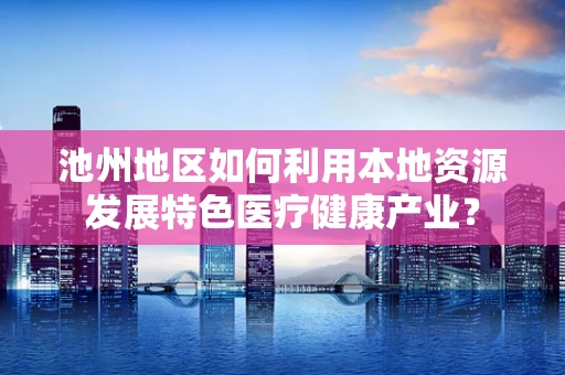 池州地区如何利用本地资源发展特色医疗健康产业？