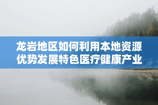 龙岩地区如何利用本地资源优势发展特色医疗健康产业？