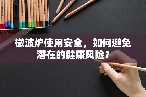 微波炉使用安全，如何避免潜在的健康风险？