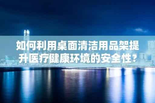 如何利用桌面清洁用品架提升医疗健康环境的安全性？