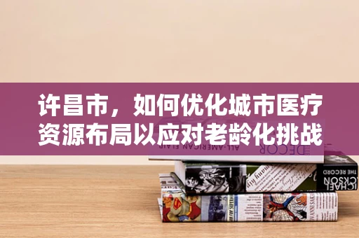 许昌市，如何优化城市医疗资源布局以应对老龄化挑战？