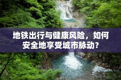 地铁出行与健康风险，如何安全地享受城市脉动？