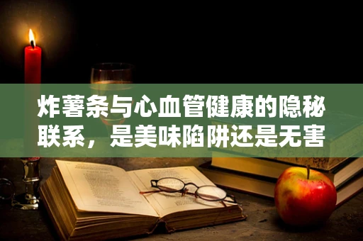 炸薯条与心血管健康的隐秘联系，是美味陷阱还是无害享受？