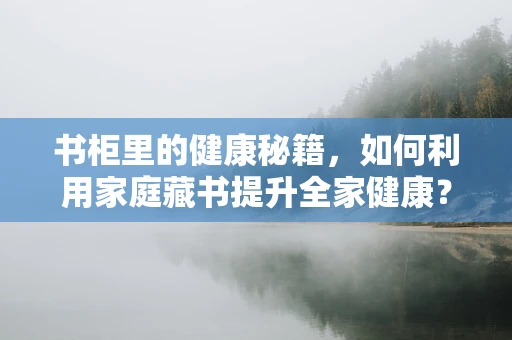 书柜里的健康秘籍，如何利用家庭藏书提升全家健康？
