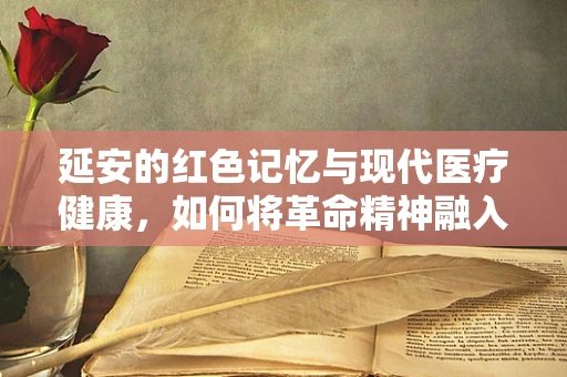 延安的红色记忆与现代医疗健康，如何将革命精神融入医疗实践？
