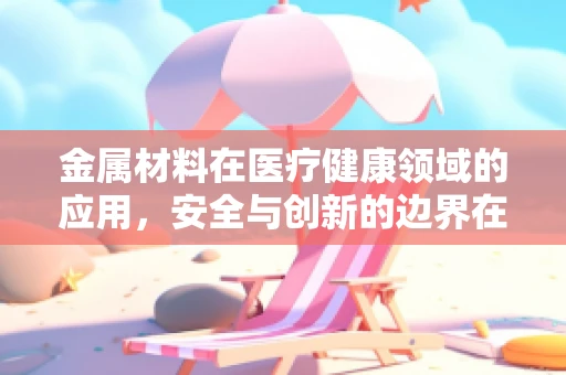 金属材料在医疗健康领域的应用，安全与创新的边界在哪里？