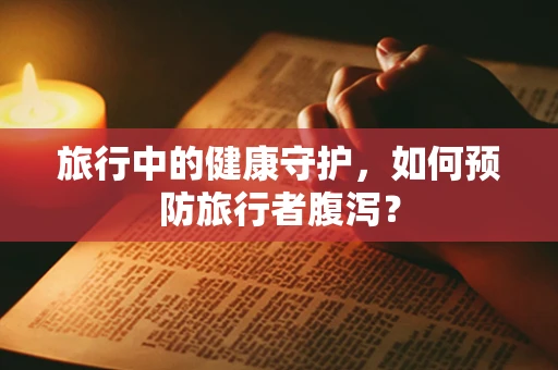 旅行中的健康守护，如何预防旅行者腹泻？
