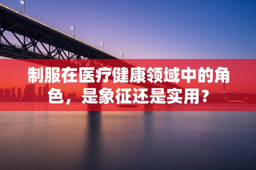 制服在医疗健康领域中的角色，是象征还是实用？