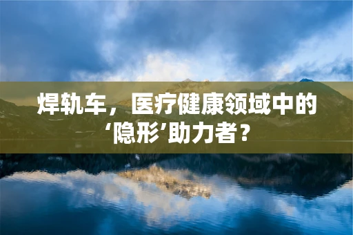 焊轨车，医疗健康领域中的‘隐形’助力者？