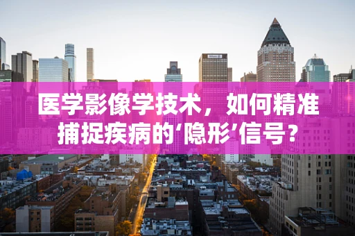 医学影像学技术，如何精准捕捉疾病的‘隐形’信号？