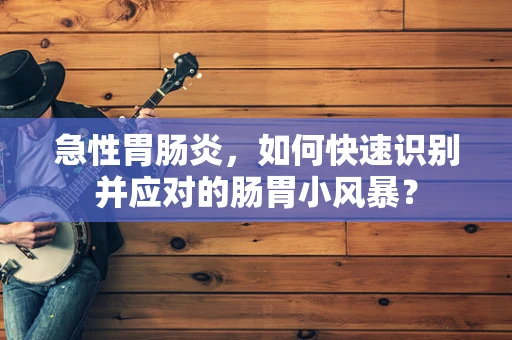 急性胃肠炎，如何快速识别并应对的肠胃小风暴？