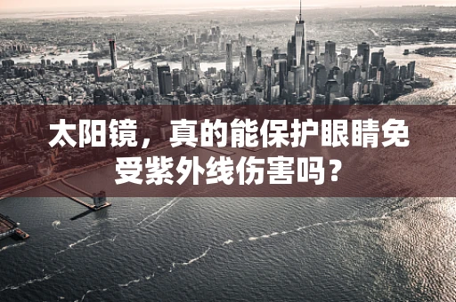太阳镜，真的能保护眼睛免受紫外线伤害吗？