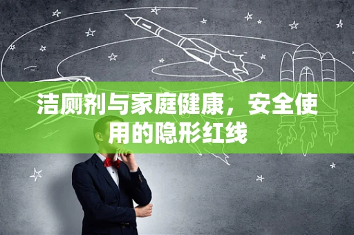 洁厕剂与家庭健康，安全使用的隐形红线