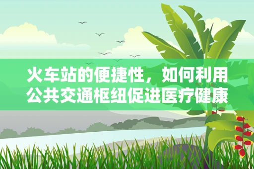 火车站的便捷性，如何利用公共交通枢纽促进医疗健康服务的可及性？