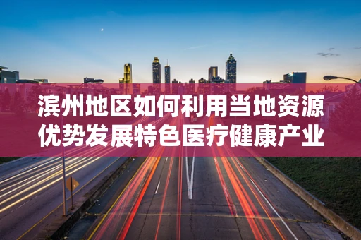 滨州地区如何利用当地资源优势发展特色医疗健康产业？