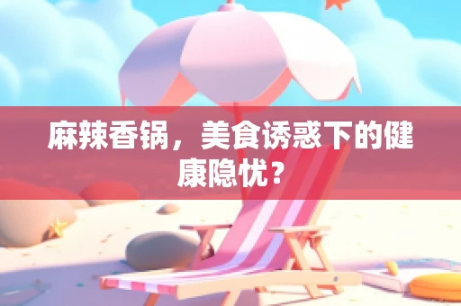 麻辣香锅，美食诱惑下的健康隐忧？