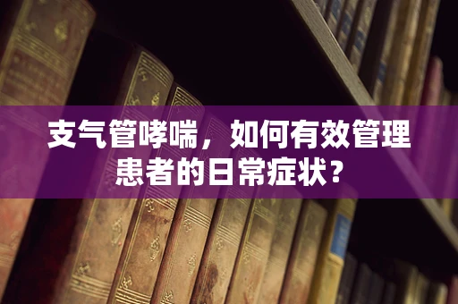 支气管哮喘，如何有效管理患者的日常症状？