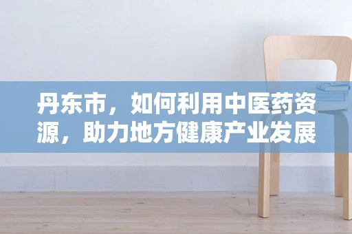 丹东市，如何利用中医药资源，助力地方健康产业发展？