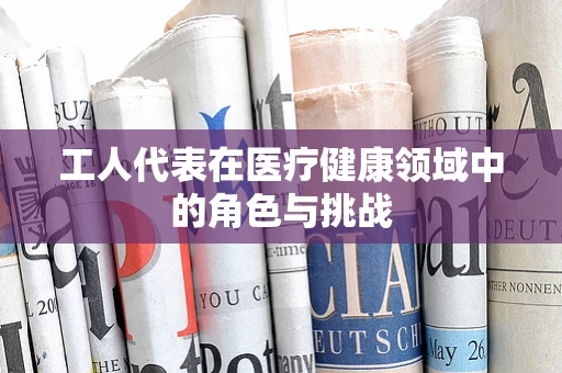 工人代表在医疗健康领域中的角色与挑战