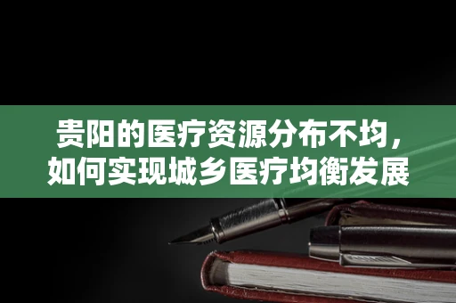 贵阳的医疗资源分布不均，如何实现城乡医疗均衡发展？