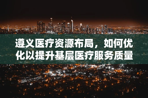 遵义医疗资源布局，如何优化以提升基层医疗服务质量？