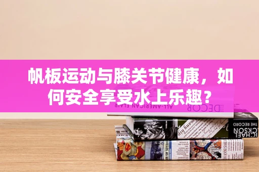 帆板运动与膝关节健康，如何安全享受水上乐趣？