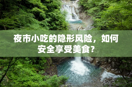 夜市小吃的隐形风险，如何安全享受美食？