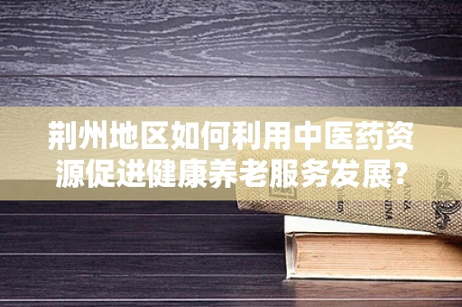 荆州地区如何利用中医药资源促进健康养老服务发展？