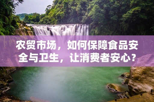 农贸市场，如何保障食品安全与卫生，让消费者安心？