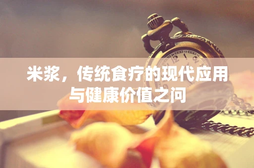 米浆，传统食疗的现代应用与健康价值之问
